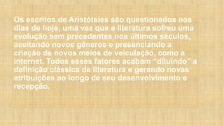 Os escritos de Aristóteles são questionados nos
dias de hoje, uma vez que a literatura sofreu uma
evolução sem precedentes nos últimos séculos,
aceitando novos gêneros e presenciando a
criação de novos meios de veiculação, como a
internet. Todos esses fatores acabam “diluindo” a
definição clássica de literatura e gerando novas
atribuições ao longo de seu desenvolvimento e
recepção.
 
