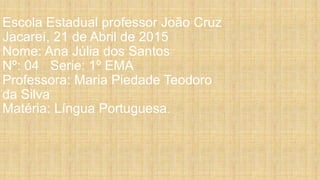 Escola Estadual professor João Cruz
Jacareí, 21 de Abril de 2015
Nome: Ana Júlia dos Santos
Nº: 04 Serie: 1º EMA
Professora: Maria Piedade Teodoro
da Silva
Matéria: Língua Portuguesa.
 