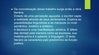 Da concretização desse trabalho surge então a obra
literária.
Dotado de uma percepção aguçada, o escritor capta
a realidade através de seus sentimentos. Explora as
possibilidades linguísticas e as manipula no nível
semântico, fonético e sintático.
A literatura é uma manifestação artística. E difere
das demais pela maneira como se expressa, sua
matéria-prima é a palavra, a linguagem. O texto
literário se caracteriza pelo predomínio da função
poética
 