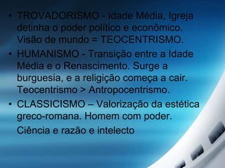 • TROVADORISMO - Idade Média, Igreja
detinha o poder político e econômico.
Visão de mundo = TEOCENTRISMO.
• HUMANISMO - Transição entre a Idade
Média e o Renascimento. Surge a
burguesia, e a religição começa a cair.
Teocentrismo > Antropocentrismo.
• CLASSICISMO – Valorização da estética
greco-romana. Homem com poder.
Ciência e razão e intelecto
 