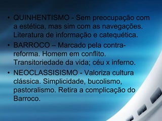 • QUINHENTISMO - Sem preocupação com
a estética, mas sim com as navegações.
Literatura de informação e catequética.
• BARROCO – Marcado pela contra-
reforma. Homem em conflito.
Transitoriedade da vida; céu x inferno.
• NEOCLASSISISMO - Valoriza cultura
clássica. Simplicidade, bucolismo,
pastoralismo. Retira a complicação do
Barroco.
 