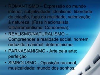 • ROMANTISMO – Expressão do mundo
interior; subjetividade, idealismo, liberdade
de criação, fuga da realidade, valorização
à natureza. (Fase Nacionalista,
Ultrarromantismo, Condoreira).
• REALISMO/NATURALISMO –
Compreender a realidade social, homem
reduzido a animal, determinismo.
• PARNASIANISMO - Arte pela arte;
perfeição
• SIMBOLISMO - Oposição racional,
musicalidade; mundo dos sonhos.
 