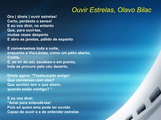 Ouvir Estrelas, Olavo Bilac
Ora ( direis ) ouvir estrelas!
Certo, perdeste o senso!
E eu vos direi, no entanto
Que, para ouví-las,
muitas vezes desperto
E abro as janelas, pálido de espanto
E conversamos toda a noite,
enquanto a Via-Láctea, como um pálio aberto,
Cintila.
E, ao vir do sol, saudoso e em pranto,
Inda as procuro pelo céu deserto.
Direis agora: "Tresloucado amigo!
Que conversas com elas?
Que sentido tem o que dizem,
quando estão contigo? "
E eu vos direi:
"Amai para entendê-las!
Pois só quem ama pode ter ouvido
Capaz de ouvir e e de entender estrelas
 