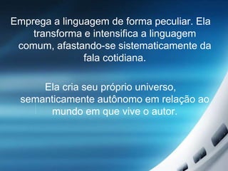 Emprega a linguagem de forma peculiar. Ela
transforma e intensifica a linguagem
comum, afastando-se sistematicamente da
fala cotidiana.
Ela cria seu próprio universo,
semanticamente autônomo em relação ao
mundo em que vive o autor.
 