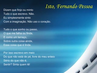 Isto, Fernando PessoaDizem que finjo ou minto
Tudo o que escrevo. Não.
Eu simplesmente sinto
Com a imaginação. Não uso o coração.
Tudo o que sonho ou passo,
O que me falha ou finda,
É como um terraço,
Sobre outra coisa ainda,
Essa coisa que é linda.
Por isso escrevo em meio
Do que não está de pé, livre do meu enleio
Sério do que não é,
Sentir? Sinta quem lê!
 