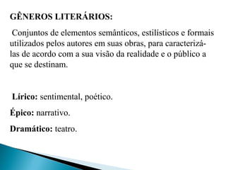 GÊNEROS LITERÁRIOS:
Conjuntos de elementos semânticos, estilísticos e formais
utilizados pelos autores em suas obras, para caracterizá-
las de acordo com a sua visão da realidade e o público a
que se destinam.
Lírico: sentimental, poético.
Épico: narrativo.
Dramático: teatro.
 