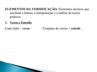 ELEMENTOS DA VERSIFICAÇÃO: Elementos técnicos que
auxiliam a leitura, a interpretação e a análise de textos
poéticos.
1. Verso e Estrofe:
Cada linha = verso Conjunto de versos = estrofe
 