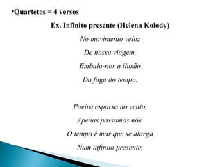 •Quartetos = 4 versos
Ex. Infinito presente (Helena Kolody)
No movimento veloz
De nossa viagem,
Embala-nos a ilusão
Da fuga do tempo.
Poeira esparsa no vento,
Apenas passamos nós.
O tempo é mar que se alarga
Num infinito presente.
 