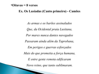 •Oitavas = 8 versos
Ex. Os Lusíadas (Canto primeiro) - Camões
As armas e os barões assinalados
Que, da Ocidental praia Lusitana,
Por mares nunca dantes navegados
Passaram ainda além da Taprobana,
Em perigos e guerras esforçados
Mais do que prometia a força humana,
E entre gente remota edificaram
Novo reino, que tanto sublimaram.
 