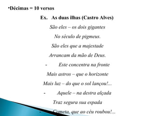 •Décimas = 10 versos
Ex. As duas ilhas (Castro Alves)
São eles – os dois gigantes
No século de pigmeus.
São eles que a majestade
Arrancam da mão de Deus.
-         Este concentra na fronte
Mais astros – que o horizonte
Mais luz – do que o sol lançou!...
-         Aquele – na destra alçada
Traz segura sua espada
-         Cometa, que ao céu roubou!...
 