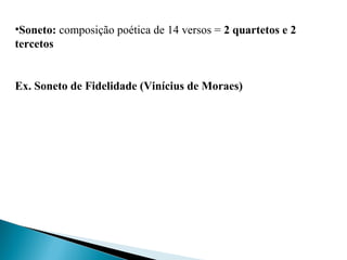 •Soneto: composição poética de 14 versos = 2 quartetos e 2
tercetos
Ex. Soneto de Fidelidade (Vinícius de Moraes)
 