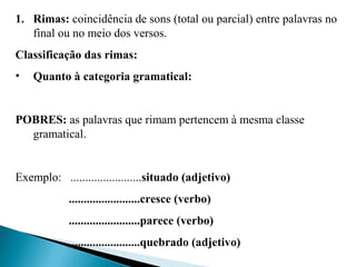 1. Rimas: coincidência de sons (total ou parcial) entre palavras no 
final ou no meio dos versos.
Classificação das rimas:
• Quanto à categoria gramatical:
POBRES: as palavras que rimam pertencem à mesma classe 
gramatical.
 
Exemplo:   ........................situado (adjetivo)
........................cresce (verbo)
........................parece (verbo)
........................quebrado (adjetivo)
 