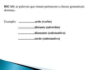 RICAS: as palavras que rimam pertencem a classes gramaticais 
distintas.
 
Exemplo:   .....................arde (verbo)
.....................distante (advérbio)
.....................diamante (substantivo)
.....................tarde (substantivo)
 