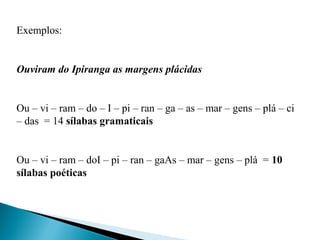 Exemplos:
 
Ouviram do Ipiranga as margens plácidas
 
Ou – vi – ram – do – I – pi – ran – ga – as – mar – gens – plá – ci 
– das  = 14 sílabas gramaticais
Ou – vi – ram – doI – pi – ran – gaAs – mar – gens – plá  = 10
sílabas poéticas
 