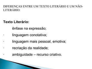DIFERENÇAS ENTRE UM TEXTO LITERÁRIO E UM NÃO-
LITERÁRIO:
 
Texto Literário:
  ênfase na expressão;
·        linguagem conotativa;
·        linguagem mais pessoal, emotiva;
·        recriação da realidade;
·        ambiguidade – recurso criativo.
 
