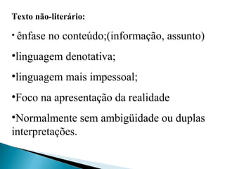 Texto não-literário:
• ênfase no conteúdo;(informação, assunto)
•linguagem denotativa;
•linguagem mais impessoal;
•Foco na apresentação da realidade
•Normalmente sem ambigüidade ou duplas 
interpretações.
 