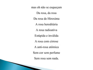 mas oh não se esqueçam
Da rosa, da rosa
Da rosa de Hiroxima
A rosa hereditária
A rosa radioativa
Estúpida e inválida
A rosa com cirrose
A anti-rosa atômica
Sem cor sem perfume
Sem rosa sem nada.
 