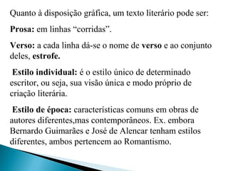 Quanto à disposição gráfica, um texto literário pode ser:
Prosa: em linhas “corridas”.
Verso: a cada linha dá-se o nome de verso e ao conjunto 
deles, estrofe.
Estilo individual: é o estilo único de determinado 
escritor, ou seja, sua visão única e modo próprio de 
criação literária.
 Estilo de época: características comuns em obras de 
autores diferentes,mas contemporâneos. Ex. embora 
Bernardo Guimarães e José de Alencar tenham estilos 
diferentes, ambos pertencem ao Romantismo.
 