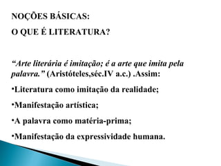 NOÇÕES BÁSICAS:
O QUE É LITERATURA?
“Arte literária é imitação; é a arte que imita pela
palavra.” (Aristóteles,séc.IV a.c.) .Assim:
•Literatura como imitação da realidade;
•Manifestação artística;
•A palavra como matéria-prima;
•Manifestação da expressividade humana.
 