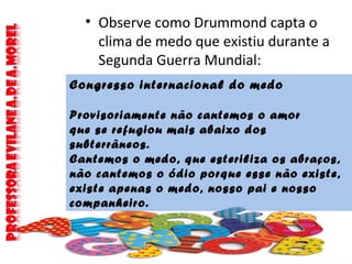 • Observe como Drummond capta o
clima de medo que existiu durante a
Segunda Guerra Mundial:
Congresso internacional do medo
Provisoriamente não cantemos o amor
que se refugiou mais abaixo dos
subterrâneos.
Cantemos o medo, que esteriliza os abraços,
não cantemos o ódio porque esse não existe,
existe apenas o medo, nosso pai e nosso
companheiro.
 