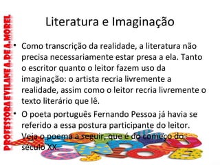 Literatura e Imaginação
• Como transcrição da realidade, a literatura não
precisa necessariamente estar presa a ela. Tanto
o escritor quanto o leitor fazem uso da
imaginação: o artista recria livremente a
realidade, assim como o leitor recria livremente o
texto literário que lê.
• O poeta português Fernando Pessoa já havia se
referido a essa postura participante do leitor.
Veja o poema a seguir, que é do começo do
século XX.
 