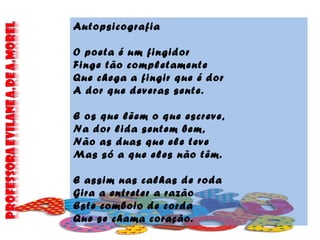 Autopsicografia
O poeta é um fingidor
Finge tão completamente
Que chega a fingir que é dor
A dor que deveras sente.
E os que lêem o que escreve,
Na dor lida sentem bem,
Não as duas que ele teve
Mas só a que eles não têm.
E assim nas calhas de roda
Gira a entreter a razão
Este comboio de corda
Que se chama coração.
 