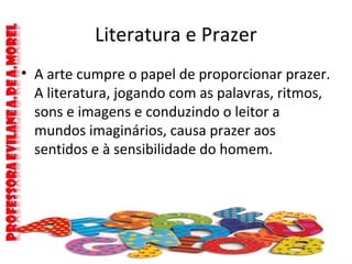 Literatura e Prazer
• A arte cumpre o papel de proporcionar prazer.
A literatura, jogando com as palavras, ritmos,
sons e imagens e conduzindo o leitor a
mundos imaginários, causa prazer aos
sentidos e à sensibilidade do homem.
 