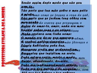 A Dança
Não te amo como se fosses a rosa de sal,
topázio
Ou flechas de cravos que propagam o
fogo:
Te amo como se amam certas coisas
obscuras,
Secretamente, entre a sombra e a alma.
Te amo como a planta que não floresce e
leva
Dentro de si, oculta, a luz daquelas
flores,
E graças a teu amor vive escuro em meu
corpo
O apertado aroma que ascendeu da terra.
Te amo sem saber como, nem quando, nem
Senão assim deste modo que não sou
nem és,
Tão perto que tua mão sobre o meu peito
é minha,
Tão perto que se fecham teus olhos com
meu sonho.
Antes de amar-te, amor, nada era meu:
Vacilei pelas ruas e as coisas:
Nada contava nem tinha nome:
O mundo era do ar que esperava.
E conheci salões cinzentos,
Túneis habitados pela lua,
Hangares cruéis que se dependiam,
Perguntas que insistiam na areia.
Tudo estava vazio, morto e mudo,
Caído, abandonado, decaído,
Tudo era inalianavelmente alheio,
Tudo era dos outros e de ninguém,
 