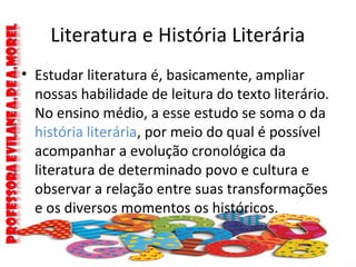 Literatura e História Literária
• Estudar literatura é, basicamente, ampliar
nossas habilidade de leitura do texto literário.
No ensino médio, a esse estudo se soma o da
história literária, por meio do qual é possível
acompanhar a evolução cronológica da
literatura de determinado povo e cultura e
observar a relação entre suas transformações
e os diversos momentos os históricos.
 
