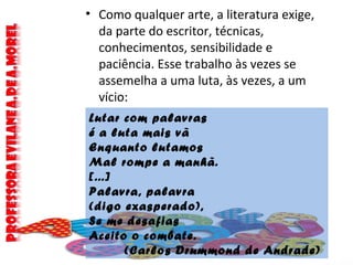 • Como qualquer arte, a literatura exige,
da parte do escritor, técnicas,
conhecimentos, sensibilidade e
paciência. Esse trabalho às vezes se
assemelha a uma luta, às vezes, a um
vício:
Lutar com palavras
é a luta mais vã
Enquanto lutamos
Mal rompe a manhã.
[...]
Palavra, palavra
(digo exasperado),
Se me desafias
Aceito o combate.
(Carlos Drummond de Andrade)
 