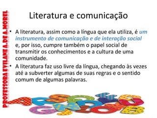 Literatura e comunicação
• A literatura, assim como a língua que ela utiliza, é um
instrumento de comunicação e de interação social
e, por isso, cumpre também o papel social de
transmitir os conhecimentos e a cultura de uma
comunidade.
• A literatura faz uso livre da língua, chegando às vezes
até a subverter algumas de suas regras e o sentido
comum de algumas palavras.
 