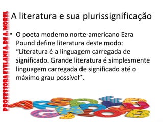 A literatura e sua plurissignificação
• O poeta moderno norte-americano Ezra
Pound define literatura deste modo:
“Literatura é a linguagem carregada de
significado. Grande literatura é simplesmente
linguagem carregada de significado até o
máximo grau possível”.
 