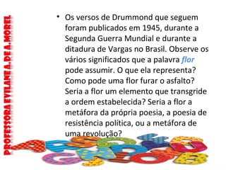 • Os versos de Drummond que seguem
foram publicados em 1945, durante a
Segunda Guerra Mundial e durante a
ditadura de Vargas no Brasil. Observe os
vários significados que a palavra flor
pode assumir. O que ela representa?
Como pode uma flor furar o asfalto?
Seria a flor um elemento que transgride
a ordem estabelecida? Seria a flor a
metáfora da própria poesia, a poesia de
resistência política, ou a metáfora de
uma revolução?
 