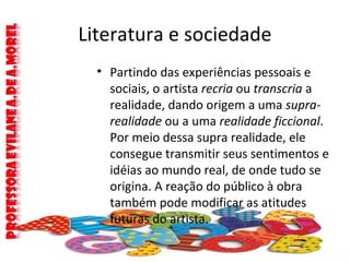 Literatura e sociedade
• Partindo das experiências pessoais e
sociais, o artista recria ou transcria a
realidade, dando origem a uma supra-
realidade ou a uma realidade ficcional.
Por meio dessa supra realidade, ele
consegue transmitir seus sentimentos e
idéias ao mundo real, de onde tudo se
origina. A reação do público à obra
também pode modificar as atitudes
futuras do artista.
 