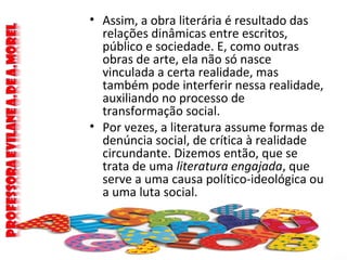 • Assim, a obra literária é resultado das
relações dinâmicas entre escritos,
público e sociedade. E, como outras
obras de arte, ela não só nasce
vinculada a certa realidade, mas
também pode interferir nessa realidade,
auxiliando no processo de
transformação social.
• Por vezes, a literatura assume formas de
denúncia social, de crítica à realidade
circundante. Dizemos então, que se
trata de uma literatura engajada, que
serve a uma causa político-ideológica ou
a uma luta social.
 