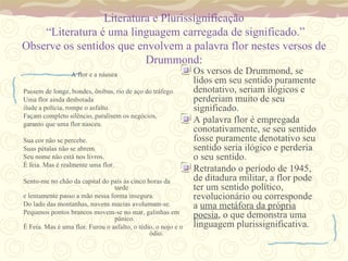 Literatura e Plurissignificação  “Literatura é uma linguagem carregada de significado.” Observe os sentidos que envolvem a palavra flor nestes versos de Drummond: A flor e a náusea Passem de longe, bondes, ônibus, rio de aço do tráfego. Uma flor ainda desbotada ilude a polícia, rompe o asfalto. Façam completo silêncio, paralisem os negócios, garanto que uma flor nasceu. Sua cor não se percebe. Suas pétalas não se abrem. Seu nome não está nos livros. É feia. Mas é realmente uma flor. Sento-me no chão da capital do país às cinco horas da  tarde e lentamente passo a mão nessa forma insegura. Do lado das montanhas, nuvens macias avolumam-se. Pequenos pontos brancos movem-se no mar, galinhas em  pânico. É Feia. Mas é uma flor. Furou o asfalto, o tédio, o nojo e o  ódio. Os versos de Drummond, se lidos em seu sentido puramente denotativo, seriam ilógicos e perderiam muito de seu significado. A palavra flor é empregada conotativamente, se seu sentido fosse puramente denotativo seu sentido seria ilógico e perderia o seu sentido. Retratando o período de 1945, de ditadura militar, a flor pode ter um sentido político,  revolucionário ou corresponde a  uma metáfora da própria poesia , o que demonstra uma linguagem plurissignificativa. 