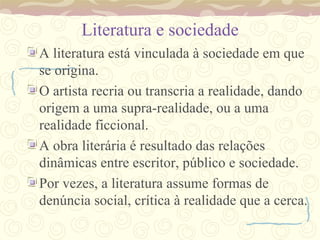 Literatura e sociedade A literatura está vinculada à sociedade em que se origina. O artista recria ou transcria a realidade, dando origem a uma supra-realidade, ou a uma realidade ficcional. A obra literária é resultado das relações dinâmicas entre escritor, público e sociedade. Por vezes, a literatura assume formas de denúncia social, crítica à realidade que a cerca. 