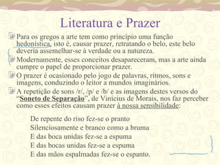 Literatura e Prazer Para os gregos a arte tem como princípio uma função hedonística, isto é, causar prazer, retratando o belo, este belo deveria assemelhar-se à verdade ou a natureza. Modernamente, esses conceitos desapareceram, mas a arte ainda cumpre o papel de proporcionar prazer. O prazer é ocasionado pelo jogo de palavras, ritmos, sons e imagens, conduzindo o leitor a mundos imaginários. A repetição de sons /r/, /p/ e /b/ e as imagens destes versos do “ Soneto de Separação ”, de Vinícius de Morais, nos faz perceber como esses efeitos causam prazer  à nossa sensibilidade : De repente do riso fez-se o pranto Silenciosamente e branco como a bruma  E das boca unidas fez-se a espuma E das bocas unidas fez-se a espuma E das mãos espalmadas fez-se o espanto. 
