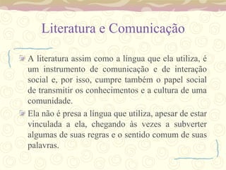 Literatura e Comunicação

A literatura assim como a língua que ela utiliza, é
um instrumento de comunicação e de interação
social e, por isso, cumpre também o papel social
de transmitir os conhecimentos e a cultura de uma
comunidade.
Ela não é presa a língua que utiliza, apesar de estar
vinculada a ela, chegando às vezes a subverter
algumas de suas regras e o sentido comum de suas
palavras.
 
