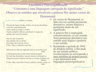 Literatura e Plurissignificação
    “Literatura é uma linguagem carregada de significado.”
Observe os sentidos que envolvem a palavra flor nestes versos de
                          Drummond:
                 A flor e a náusea                             Os versos de Drummond, se
                                                               lidos em seu sentido puramente
Passem de longe, bondes, ônibus, rio de aço do tráfego.        denotativo, seriam ilógicos e
Uma flor ainda desbotada                                       perderiam muito de seu
ilude a polícia, rompe o asfalto.                              significado.
Façam completo silêncio, paralisem os negócios,
garanto que uma flor nasceu.
                                                               A palavra flor é empregada
                                                               conotativamente, se seu sentido
Sua cor não se percebe.                                        fosse puramente denotativo seu
Suas pétalas não se abrem.                                     sentido seria ilógico e perderia
Seu nome não está nos livros.                                  o seu sentido.
É feia. Mas é realmente uma flor.
                                                               Retratando o período de 1945,
Sento-me no chão da capital do país às cinco horas da          de ditadura militar, a flor pode
                                               tarde           ter um sentido político,
e lentamente passo a mão nessa forma insegura.                 revolucionário ou corresponde a
Do lado das montanhas, nuvens macias avolumam-se.              uma metáfora da própria poesia,
Pequenos pontos brancos movem-se no mar, galinhas em
                                               pânico.         o que demonstra uma
É Feia. Mas é uma flor. Furou o asfalto, o tédio, o nojo e o   linguagem plurissignificativa.
                                               ódio.
 