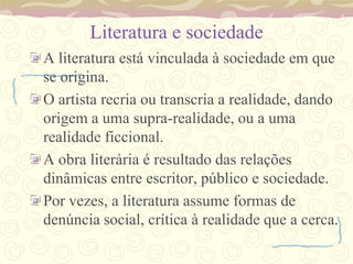 Literatura e sociedade
A literatura está vinculada à sociedade em que
se origina.
O artista recria ou transcria a realidade, dando
origem a uma supra-realidade, ou a uma
realidade ficcional.
A obra literária é resultado das relações
dinâmicas entre escritor, público e sociedade.
Por vezes, a literatura assume formas de
denúncia social, crítica à realidade que a cerca.
 