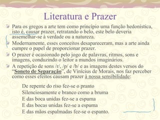 Literatura e Prazer
Para os gregos a arte tem como princípio uma função hedonística,
isto é, causar prazer, retratando o belo, este belo deveria
assemelhar-se à verdade ou a natureza.
Modernamente, esses conceitos desapareceram, mas a arte ainda
cumpre o papel de proporcionar prazer.
O prazer é ocasionado pelo jogo de palavras, ritmos, sons e
imagens, conduzindo o leitor a mundos imaginários.
A repetição de sons /r/, /p/ e /b/ e as imagens destes versos do
“Soneto de Separação”, de Vinícius de Morais, nos faz perceber
como esses efeitos causam prazer à nossa sensibilidade:
    De repente do riso fez-se o pranto
    Silenciosamente e branco como a bruma
    E das boca unidas fez-se a espuma
    E das bocas unidas fez-se a espuma
    E das mãos espalmadas fez-se o espanto.
 