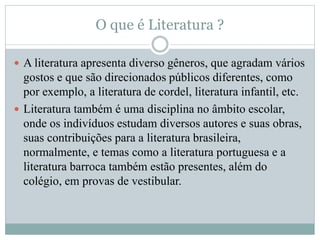 O que é Literatura ?
 A literatura apresenta diverso gêneros, que agradam vários
gostos e que são direcionados públicos diferentes, como
por exemplo, a literatura de cordel, literatura infantil, etc.
 Literatura também é uma disciplina no âmbito escolar,
onde os indivíduos estudam diversos autores e suas obras,
suas contribuições para a literatura brasileira,
normalmente, e temas como a literatura portuguesa e a
literatura barroca também estão presentes, além do
colégio, em provas de vestibular.
 