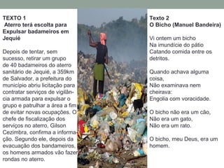 TEXTO 1
Aterro terá escolta para
Expulsar badameiros em
Jequié
Depois de tentar, sem
sucesso, retirar um grupo
de 40 badameiros do aterro
sanitário de Jequié, a 359km
de Salvador, a prefeitura do
município abriu licitação para
contratar serviços de vigilân-
cia armada para expulsar o
grupo e patrulhar a área a fim
de evitar novas ocupações. O
chefe de fiscalização dos
serviços no aterro, Gilson
Cezimbra, confirma a informa-
ção. Segundo ele, depois da
evacuação dos bandameiros,
os homens armados vão fazer
rondas no aterro.
Texto 2
O Bicho (Manuel Bandeira)
Vi ontem um bicho
Na imundície do pátio
Catando comida entre os
detritos.
Quando achava alguma
coisa,
Não examinava nem
cheirava:
Engolia com voracidade.
O bicho não era um cão,
Não era um gato,
Não era um rato.
O bicho, meu Deus, era um
homem.
 