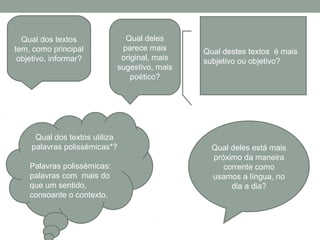 Qual dos textos
tem, como principal
objetivo, informar?
Qual deles
parece mais
original, mais
sugestivo, mais
poético?
Qual dos textos utiliza
palavras polissémicas*?
Palavras polissémicas:
palavras com mais do
que um sentido,
consoante o contexto.
Qual deles está mais
próximo da maneira
corrente como
usamos a língua, no
dia a dia?
Qual destes textos é mais
subjetivo ou objetivo?
 