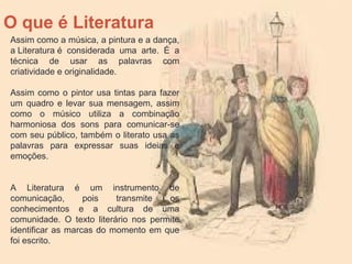 O que é Literatura
Assim como a música, a pintura e a dança,
a Literatura é considerada uma arte. É a
técnica de usar as palavras com
criatividade e originalidade.
Assim como o pintor usa tintas para fazer
um quadro e levar sua mensagem, assim
como o músico utiliza a combinação
harmoniosa dos sons para comunicar-se
com seu público, também o literato usa as
palavras para expressar suas ideias e
emoções.
A Literatura é um instrumento de
comunicação, pois transmite os
conhecimentos e a cultura de uma
comunidade. O texto literário nos permite
identificar as marcas do momento em que
foi escrito.
 