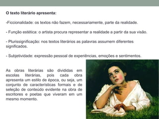 O texto literário apresenta:
-Ficcionalidade: os textos não fazem, necessariamente, parte da realidade.
- Função estética: o artista procura representar a realidade a partir da sua visão.
- Plurissignificação: nos textos literários as palavras assumem diferentes
significados.
- Subjetividade: expressão pessoal de experiências, emoções e sentimentos.
As obras literárias são divididas em
escolas literárias, pois cada obra
apresenta um estilo de época, ou seja, um
conjunto de características formais e de
seleção de conteúdo evidente na obra de
escritores e poetas que viveram em um
mesmo momento.
 
