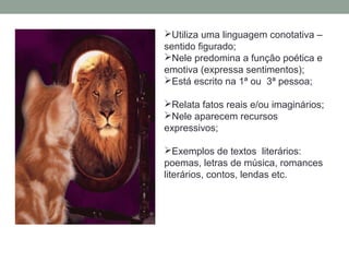 Utiliza uma linguagem conotativa –
sentido figurado;
Nele predomina a função poética e
emotiva (expressa sentimentos);
Está escrito na 1ª ou 3ª pessoa;
Relata fatos reais e/ou imaginários;
Nele aparecem recursos
expressivos;
Exemplos de textos literários:
poemas, letras de música, romances
literários, contos, lendas etc.
 