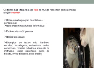 Os textos não literários são fiéis ao mundo real e têm como principal
função informar.
Utiliza uma linguagem denotativa –
sentido real;
Nele predomina a função informativa;
Está escrito na 3ª pessoa;
Relata fatos reais;
Exemplos de textos não literários:
notícias, reportagens, entrevistas, cartas
comerciais, receitas culinárias, manuais de
instrução, textos científicos, guias de
beleza, livros didáticos, entre outros.
 