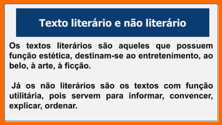 Texto literário e não literário
Os textos literários são aqueles que possuem
função estética, destinam-se ao entretenimento, ao
belo, à arte, à ficção.
Já os não literários são os textos com função
utilitária, pois servem para informar, convencer,
explicar, ordenar.
 